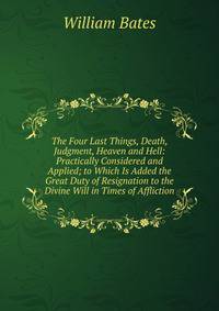 The Four Last Things, Death, Judgment, Heaven and Hell: Practically Considered and Applied; to Which Is Added the Great Duty of Resignation to the Divine Will in Times of Affliction