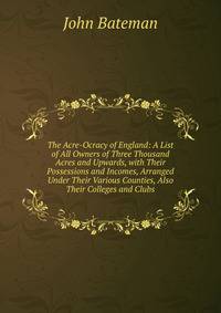 The Acre-Ocracy of England: A List of All Owners of Three Thousand Acres and Upwards, with Their Possessions and Incomes, Arranged Under Their Various Counties, Also Their Colleges and Clubs