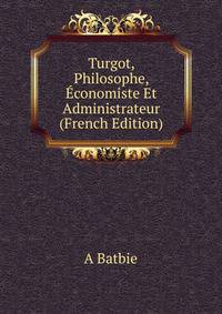Turgot, Philosophe, Economiste Et Administrateur (French Edition)
