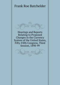 Hearings and Reports Relating to Proposed Changes in the Currency System of the United States, Fifty-Fifth Congress, Third Session, 1898-99