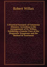 A Practical Synopsis of Cutaneous Diseases: According to the Arrangement of Dr. Willan, Exhibiting a Concise View of the Diagnostic Symptoms and the Method of Treatment