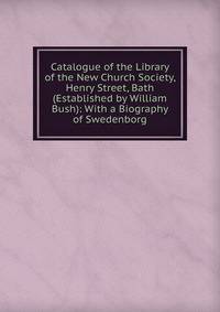 Catalogue of the Library of the New Church Society, Henry Street, Bath (Established by William Bush): With a Biography of Swedenborg