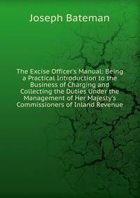 The Excise Officer's Manual: Being a Practical Introduction to the Business of Charging and Collecting the Duties Under the Management of Her Majesty's Commissioners of Inland Revenue