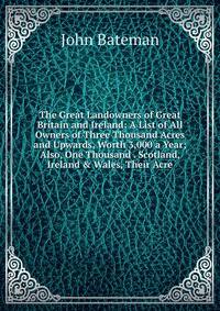 The Great Landowners of Great Britain and Ireland: A List of All Owners of Three Thousand Acres and Upwards, Worth 3,000 a Year; Also, One Thousand . Scotland, Ireland &amp; Wales, Their Acre