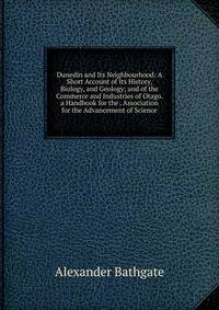 Dunedin and Its Neighbourhood: A Short Account of Its History, Biology, and Geology; and of the Commerce and Industries of Otago. a Handbook for the . Association for the Advancement of Science