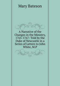 A Narrative of the Changes in the Ministry, 1765-1767: Told by the Duke of Newcastle in a Series of Letters to John White, M.P.