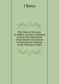 The Value of the Soul, in Fifteen Lectures: Designed to Show the Importance of the Sinner's Conversion to God and the Certainty of the Christian's Hope