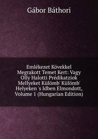 Eml?kezet K?vekkel Megrakott Temet Kert: Vagy Olly Halotti Pr?dikatziok Mellyeket K?l?mb' K?l?mb' Helyeken 's Idben Elmondott, Volume 1 (Hungarian Edition)