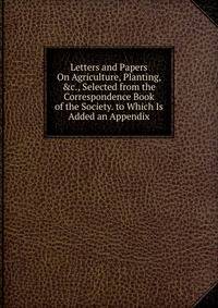 Letters and Papers On Agriculture, Planting, &amp;c., Selected from the Correspondence Book of the Society. to Which Is Added an Appendix