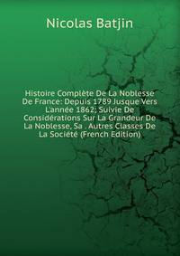 Histoire Compl?te De La Noblesse De France: Depuis 1789 Jusque Vers L'ann?e 1862; Suivie De Consid?rations Sur La Grandeur De La Noblesse, Sa . Autres Classes De La Soci?t? (French Edition)