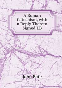 A Roman Catechism, with a Reply Thereto Signed J.B
