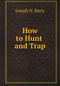 How to Hunt and Trap: Containing Full Instructions for Hunting the Buffalo, Elk, Moose, Deer, Antelope, Bear, Fox, Grouse, Quail, Geese .
