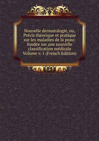 Nouvelle dermatologie, ou, Precis theorique et pratique sur les maladies de la peau: fondee sur une nouvelle classification medicale Volume v. 1 (French Edition)