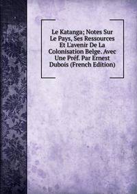 Le Katanga; Notes Sur Le Pays, Ses Ressources Et L'avenir De La Colonisation Belge. Avec Une Pr?f. Par Ernest Dubois (French Edition)