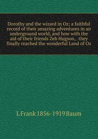 Dorothy and the wizard in Oz; a faithful record of their amazing adventures in an underground world, and how with the aid of their friends Zeb Hugson, . they finally reached the wonderful Land of Oz