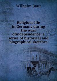 Religious life in Germany during the wars ofindependence: a series of historical and biographical sketches