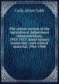 The cotton section of the Agricultural Adjustment Administration, 1933-1937: koral history transcript / and related material, 1966-1968