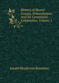 History of Beaver County, Pennsylvania: And Its Centennial Celebration, Volume 1