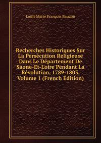 Recherches Historiques Sur La Persecution Religieuse Dans Le Departement De Saone-Et-Loire Pendant La Revolution, 1789-1803, Volume 1 (French Edition)