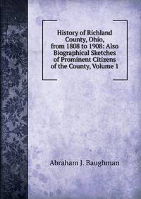 History of Richland County, Ohio, from 1808 to 1908: Also Biographical Sketches of Prominent Citizens of the County, Volume 1