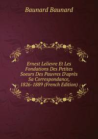 Ernest Lelievre Et Les Fondations Des Petites Soeurs Des Pauvres D'apr?s Sa Correspondance, 1826-1889 (French Edition)