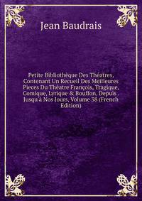 Petite Biblioth?que Des Th?atres, Contenant Un Recueil Des Meilleures Pieces Du Th?atre Fran?ois, Tragique, Comique, Lyrique &amp; Bouffon, Depuis . Jusqu'? Nos Jours, Volume 38 (French Edition)