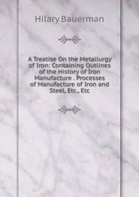 A Treatise On the Metallurgy of Iron: Containing Outlines of the History of Iron Manufacture . Processes of Manufacture of Iron and Steel, Etc., Etc