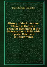 History of the Protestant Church in Hungary: From the Beginning of the Reformation to 1850; with Special Reference to Transylvania