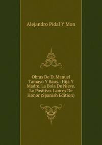 Obras De D. Manuel Tamayo Y Baus.: Hija Y Madre. La Bola De Nieve. Lo Positivo. Lances De Honor (Spanish Edition)