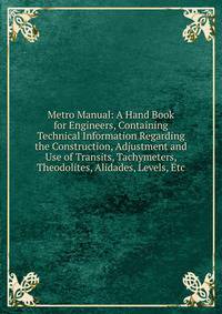 Metro Manual: A Hand Book for Engineers, Containing Technical Information Regarding the Construction, Adjustment and Use of Transits, Tachymeters, Theodolites, Alidades, Levels, Etc