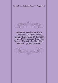 M?moires Anecdotiques Sur L'int?rieur Du Palais Et Sur Quelque ?v?nemens De L'empire, Depuis 1805 Jusqu'au 1816: Pour Servir ? L'histoire De Napol?on, Volume 1 (French Edition)