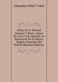 Obras De D. Manuel Tamayo Y Baus.: Juana De Arco. Una Apuesta. La Esperanza De La Patria. Angela. Huyendo Del Perejil (Spanish Edition)
