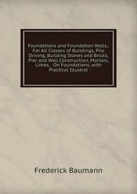 Foundations and Foundation Walls,: For All Classes of Buildings, Pile Driving, Building Stones and Bricks, Pier and Wall Construction, Mortars, Limes, . On Foundations, with Practical Illustrat