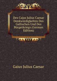 Des Cajus Julius Caesar Denkwurdigkeiten Des Gallischen Und Des Burgerkriegs (German Edition)