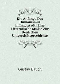Die Anfange Des Humanismus in Ingolstadt: Eine Litterarische Studie Zur Deutschen Universitatsgeschichte