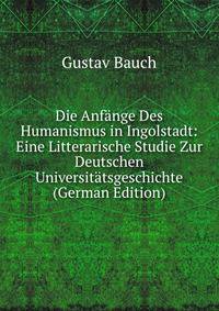 Die Anfange Des Humanismus in Ingolstadt: Eine Litterarische Studie Zur Deutschen Universitatsgeschichte (German Edition)