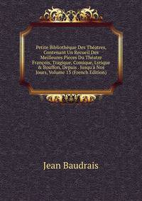 Petite Biblioth?que Des Th?atres, Contenant Un Recueil Des Meilleures Pieces Du Th?atre Fran?ois, Tragique, Comique, Lyrique &amp; Bouffon, Depuis . Jusqu'? Nos Jours, Volume 13 (French Edition)