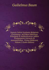 Ioannis Calvini Institutio Religionis Christianae: Ad Fidem Editionum Principum Et Authenticarum Additis Prolegomenis Literariis Et Annotationibus . Forma Ediderunt, Volume 2 (Latin Edition)