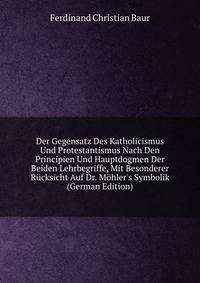 Der Gegensatz Des Katholicismus Und Protestantismus Nach Den Principien Und Hauptdogmen Der Beiden Lehrbegriffe, Mit Besonderer R?cksicht Auf Dr. M?hler's Symbolik (German Edition)