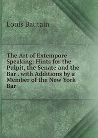 The Art of Extempore Speaking: Hints for the Pulpit, the Senate and the Bar . with Additions by a Member of the New York Bar