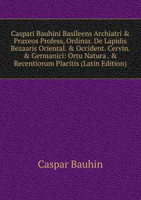 Caspari Bauhini Basileens Archiatri &amp; Praxeos Profess, Ordinar. De Lapidis Bezaaris Oriental. &amp; Occident. Cervin. &amp; Germanici: Ortu Natura . &amp; Recentiorum Placitis (Latin Edition)
