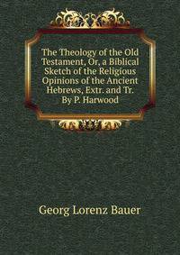 The Theology of the Old Testament, Or, a Biblical Sketch of the Religious Opinions of the Ancient Hebrews, Extr. and Tr. By P. Harwood.