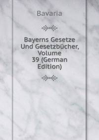 Bayerns Gesetze Und Gesetzbucher, Volume 39 (German Edition)