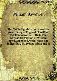 The Cambridgeshire portion of the great survey of England of William the Conqueror, A.D. 1806. The English translation of William Bawdwen edited, with . notes and indices by C.H. Evelyn-White and H