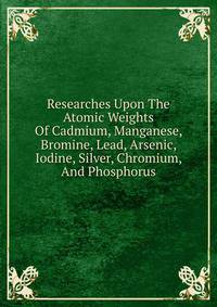 Researches Upon The Atomic Weights Of Cadmium, Manganese, Bromine, Lead, Arsenic, Iodine, Silver, Chromium, And Phosphorus