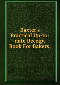 Baxter's Practical Up-to-date Receipt Book For Bakers;