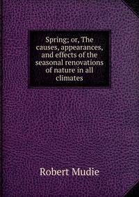 Spring; or, The causes, appearances, and effects of the seasonal renovations of nature in all climates