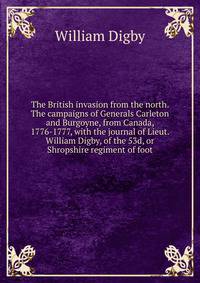 The British invasion from the north. The campaigns of Generals Carleton and Burgoyne, from Canada, 1776-1777, with the journal of Lieut. William Digby, of the 53d, or Shropshire regiment of foot