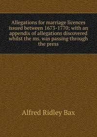 Allegations for marriage licences issued between 1673-1770; with an appendix of allegations discovered whilst the ms. was passing through the press