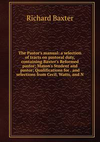The Pastor's manual: a selection of tracts on pastoral duty, containing Baxter's Reformed pastor; Mason's Student and pastor; Qualifications for . and selections from Cecil, Watts, and N
